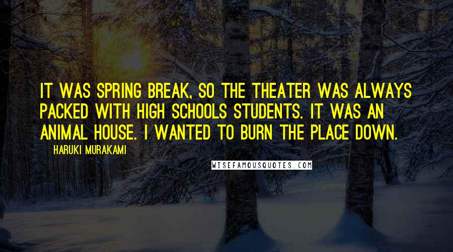 Haruki Murakami Quotes: It was spring break, so the theater was always packed with high schools students. It was an animal house. I wanted to burn the place down.