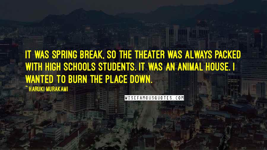 Haruki Murakami Quotes: It was spring break, so the theater was always packed with high schools students. It was an animal house. I wanted to burn the place down.