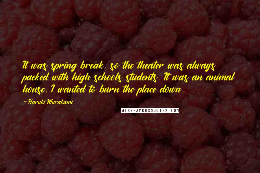 Haruki Murakami Quotes: It was spring break, so the theater was always packed with high schools students. It was an animal house. I wanted to burn the place down.