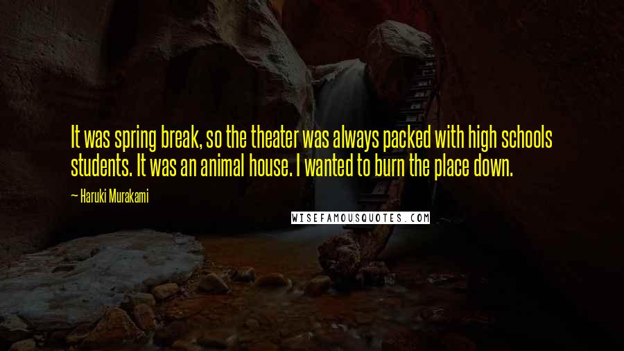 Haruki Murakami Quotes: It was spring break, so the theater was always packed with high schools students. It was an animal house. I wanted to burn the place down.