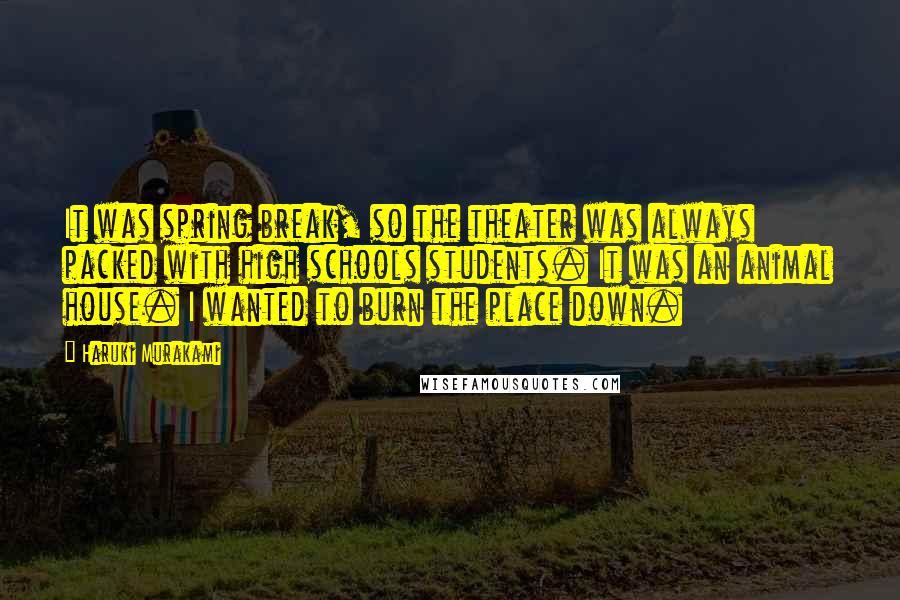 Haruki Murakami Quotes: It was spring break, so the theater was always packed with high schools students. It was an animal house. I wanted to burn the place down.