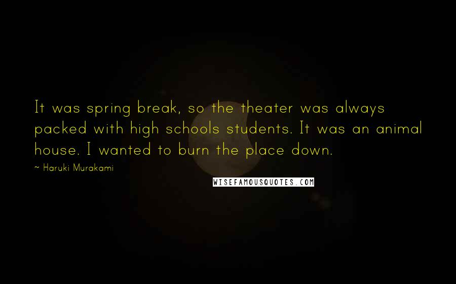 Haruki Murakami Quotes: It was spring break, so the theater was always packed with high schools students. It was an animal house. I wanted to burn the place down.