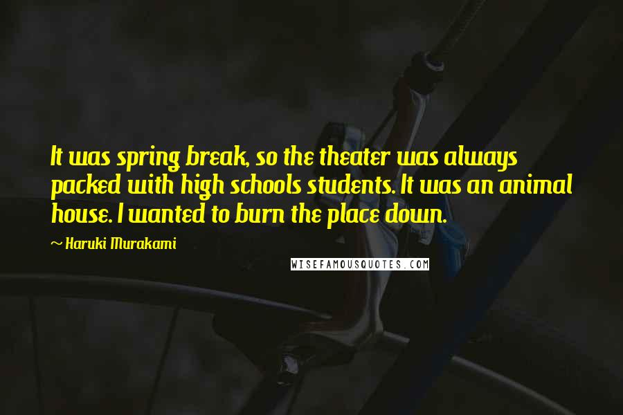 Haruki Murakami Quotes: It was spring break, so the theater was always packed with high schools students. It was an animal house. I wanted to burn the place down.