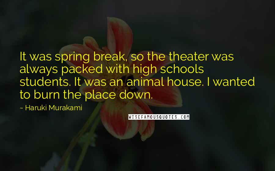 Haruki Murakami Quotes: It was spring break, so the theater was always packed with high schools students. It was an animal house. I wanted to burn the place down.