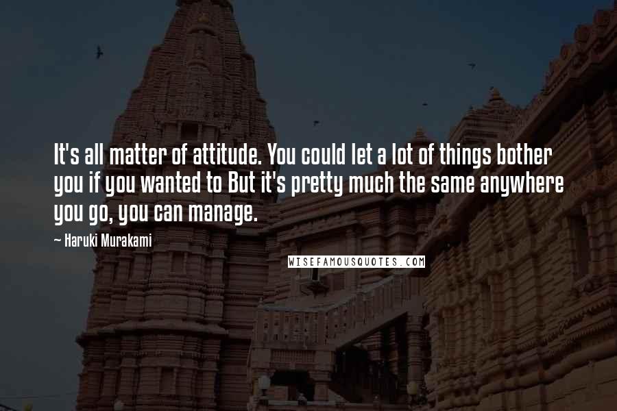 Haruki Murakami Quotes: It's all matter of attitude. You could let a lot of things bother you if you wanted to But it's pretty much the same anywhere you go, you can manage.