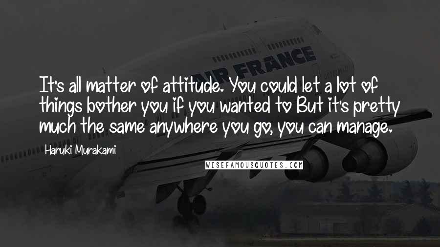 Haruki Murakami Quotes: It's all matter of attitude. You could let a lot of things bother you if you wanted to But it's pretty much the same anywhere you go, you can manage.