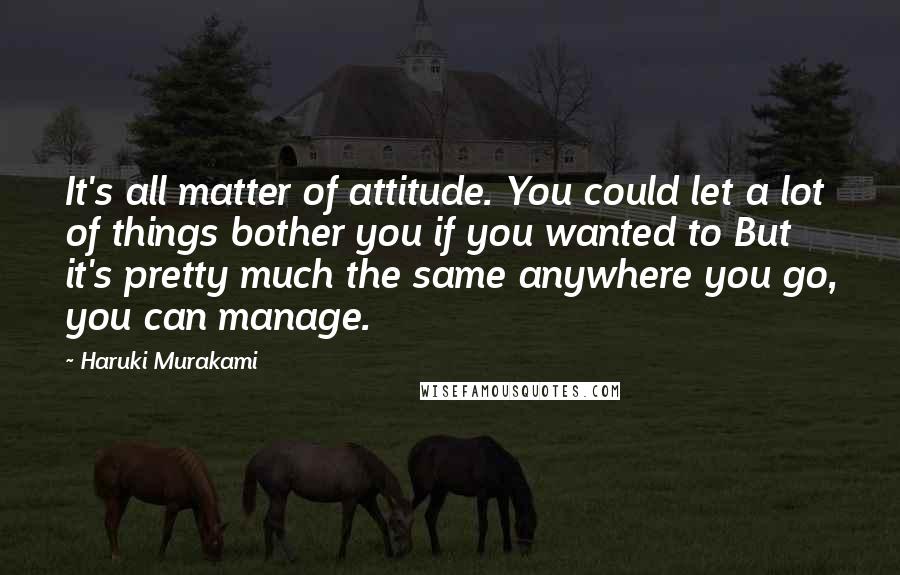 Haruki Murakami Quotes: It's all matter of attitude. You could let a lot of things bother you if you wanted to But it's pretty much the same anywhere you go, you can manage.