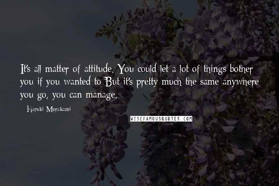 Haruki Murakami Quotes: It's all matter of attitude. You could let a lot of things bother you if you wanted to But it's pretty much the same anywhere you go, you can manage.
