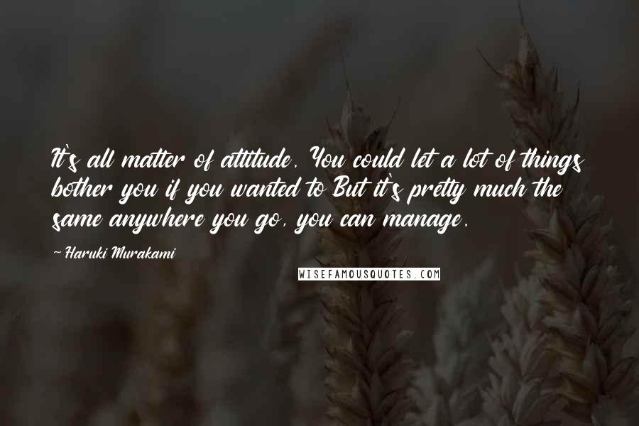 Haruki Murakami Quotes: It's all matter of attitude. You could let a lot of things bother you if you wanted to But it's pretty much the same anywhere you go, you can manage.
