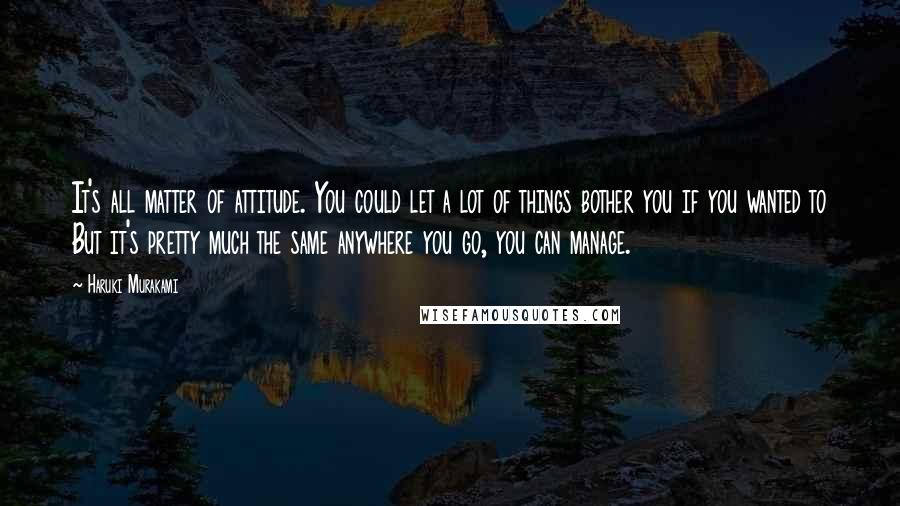 Haruki Murakami Quotes: It's all matter of attitude. You could let a lot of things bother you if you wanted to But it's pretty much the same anywhere you go, you can manage.