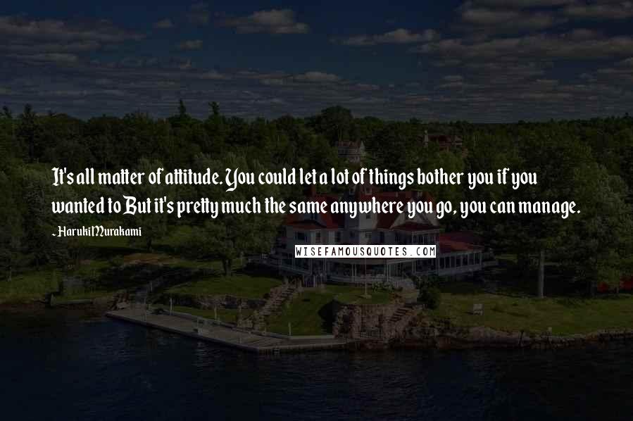 Haruki Murakami Quotes: It's all matter of attitude. You could let a lot of things bother you if you wanted to But it's pretty much the same anywhere you go, you can manage.