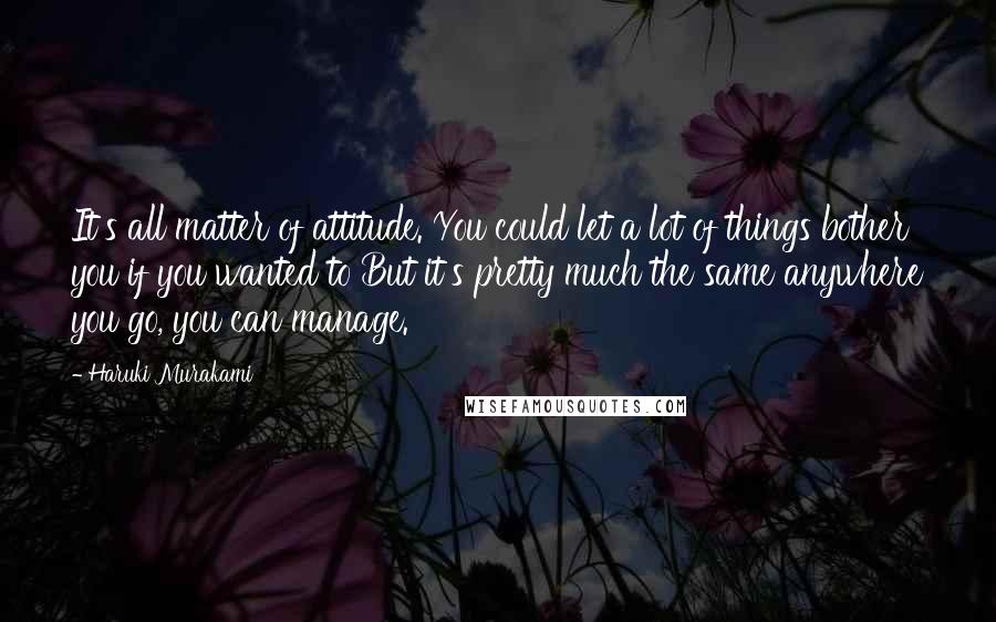 Haruki Murakami Quotes: It's all matter of attitude. You could let a lot of things bother you if you wanted to But it's pretty much the same anywhere you go, you can manage.