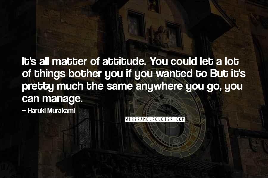 Haruki Murakami Quotes: It's all matter of attitude. You could let a lot of things bother you if you wanted to But it's pretty much the same anywhere you go, you can manage.