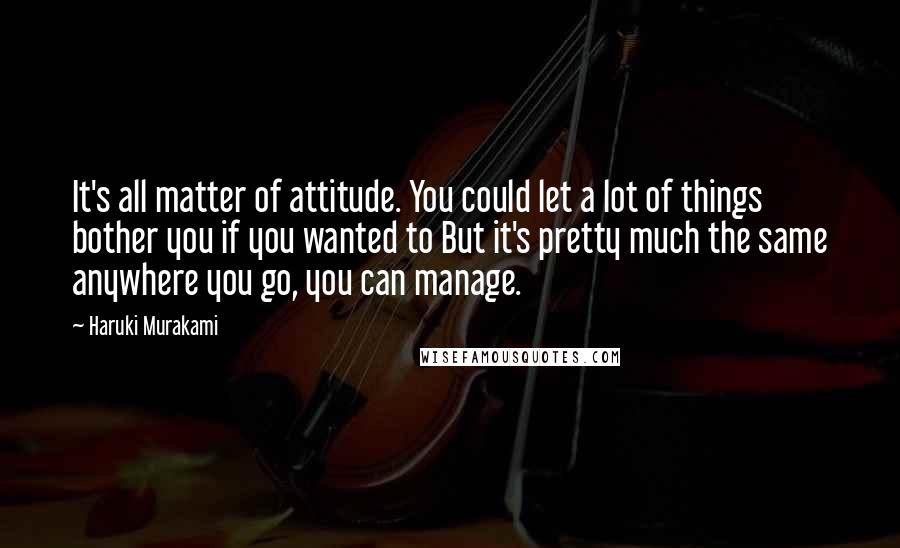 Haruki Murakami Quotes: It's all matter of attitude. You could let a lot of things bother you if you wanted to But it's pretty much the same anywhere you go, you can manage.