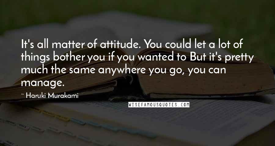 Haruki Murakami Quotes: It's all matter of attitude. You could let a lot of things bother you if you wanted to But it's pretty much the same anywhere you go, you can manage.