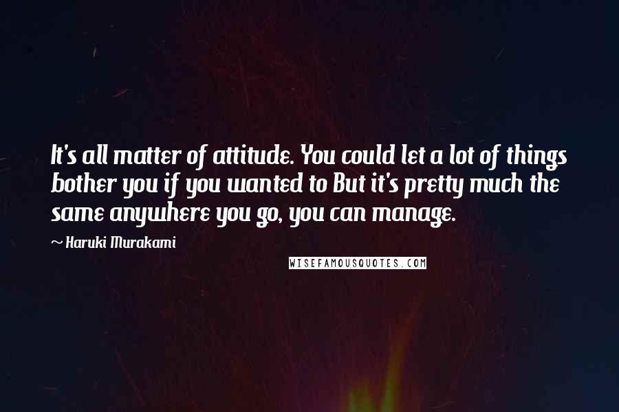 Haruki Murakami Quotes: It's all matter of attitude. You could let a lot of things bother you if you wanted to But it's pretty much the same anywhere you go, you can manage.