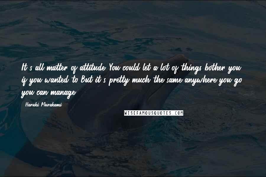 Haruki Murakami Quotes: It's all matter of attitude. You could let a lot of things bother you if you wanted to But it's pretty much the same anywhere you go, you can manage.