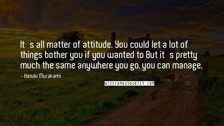 Haruki Murakami Quotes: It's all matter of attitude. You could let a lot of things bother you if you wanted to But it's pretty much the same anywhere you go, you can manage.