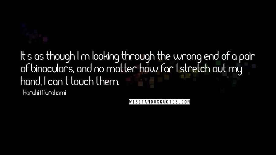 Haruki Murakami Quotes: It's as though I'm looking through the wrong end of a pair of binoculars, and no matter how far I stretch out my hand, I can't touch them.