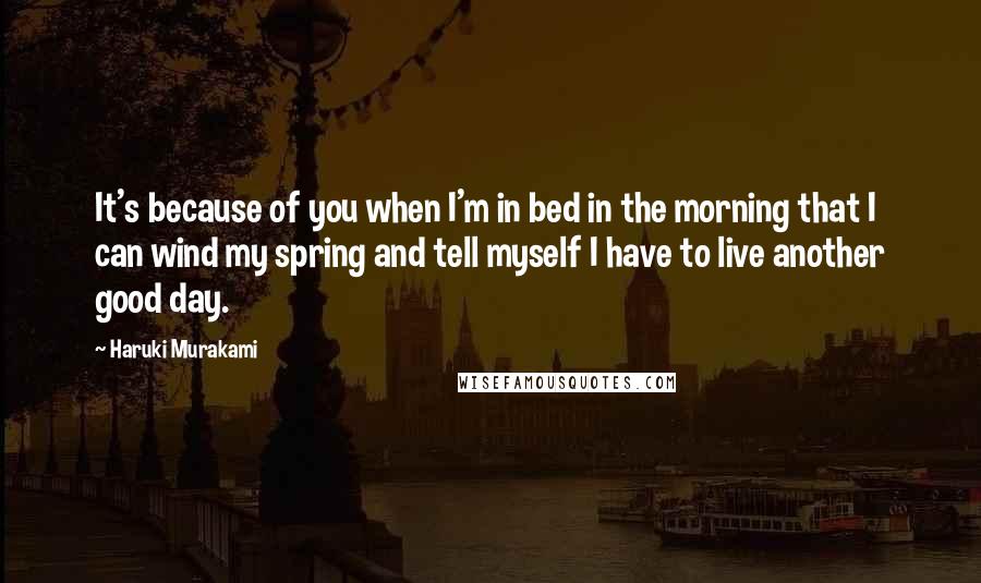 Haruki Murakami Quotes: It's because of you when I'm in bed in the morning that I can wind my spring and tell myself I have to live another good day.