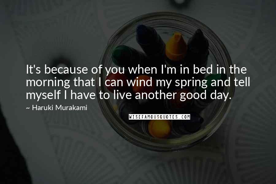 Haruki Murakami Quotes: It's because of you when I'm in bed in the morning that I can wind my spring and tell myself I have to live another good day.