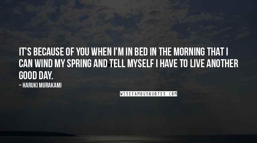 Haruki Murakami Quotes: It's because of you when I'm in bed in the morning that I can wind my spring and tell myself I have to live another good day.