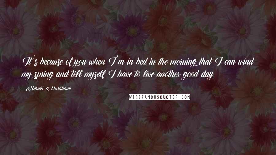 Haruki Murakami Quotes: It's because of you when I'm in bed in the morning that I can wind my spring and tell myself I have to live another good day.