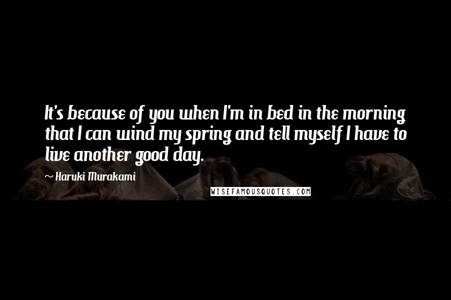 Haruki Murakami Quotes: It's because of you when I'm in bed in the morning that I can wind my spring and tell myself I have to live another good day.