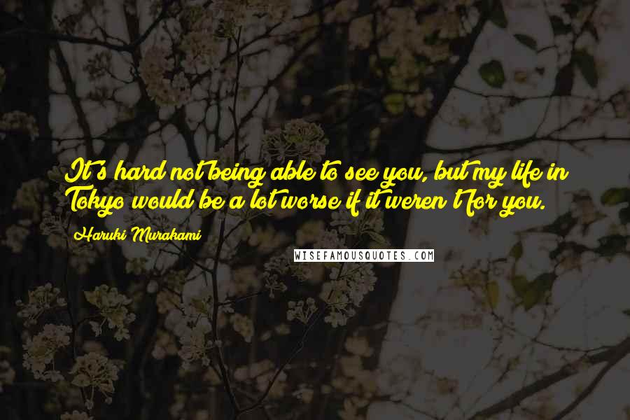 Haruki Murakami Quotes: It's hard not being able to see you, but my life in Tokyo would be a lot worse if it weren't for you.