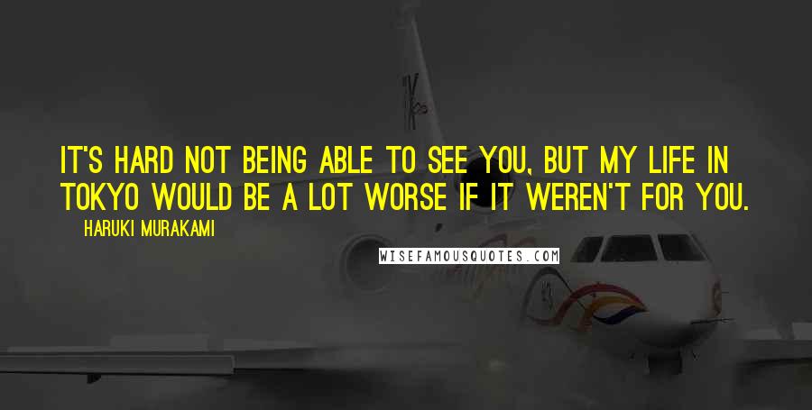 Haruki Murakami Quotes: It's hard not being able to see you, but my life in Tokyo would be a lot worse if it weren't for you.