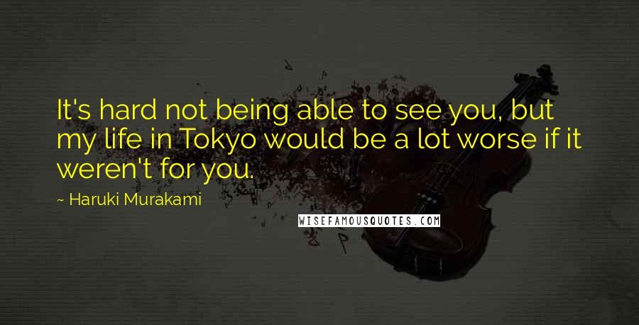 Haruki Murakami Quotes: It's hard not being able to see you, but my life in Tokyo would be a lot worse if it weren't for you.