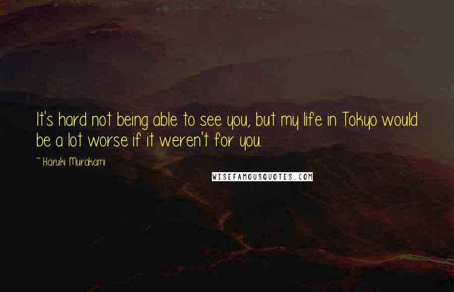 Haruki Murakami Quotes: It's hard not being able to see you, but my life in Tokyo would be a lot worse if it weren't for you.