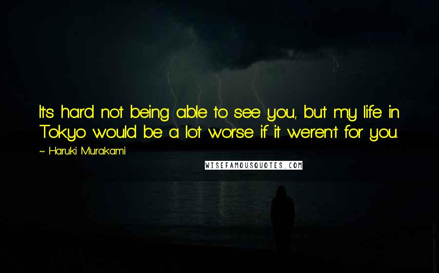 Haruki Murakami Quotes: It's hard not being able to see you, but my life in Tokyo would be a lot worse if it weren't for you.