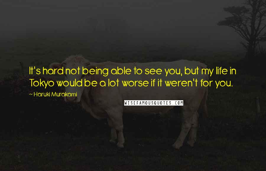 Haruki Murakami Quotes: It's hard not being able to see you, but my life in Tokyo would be a lot worse if it weren't for you.