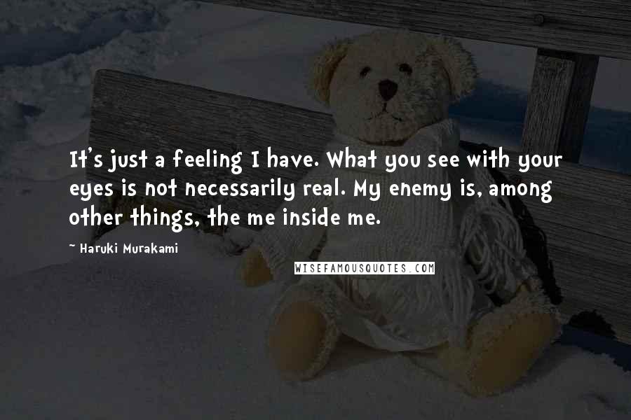 Haruki Murakami Quotes: It's just a feeling I have. What you see with your eyes is not necessarily real. My enemy is, among other things, the me inside me.