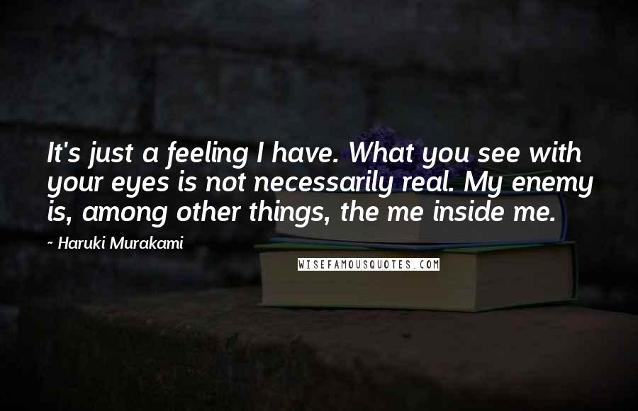 Haruki Murakami Quotes: It's just a feeling I have. What you see with your eyes is not necessarily real. My enemy is, among other things, the me inside me.