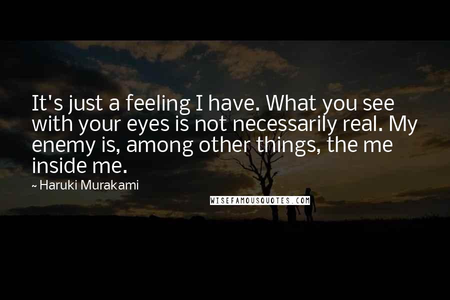 Haruki Murakami Quotes: It's just a feeling I have. What you see with your eyes is not necessarily real. My enemy is, among other things, the me inside me.