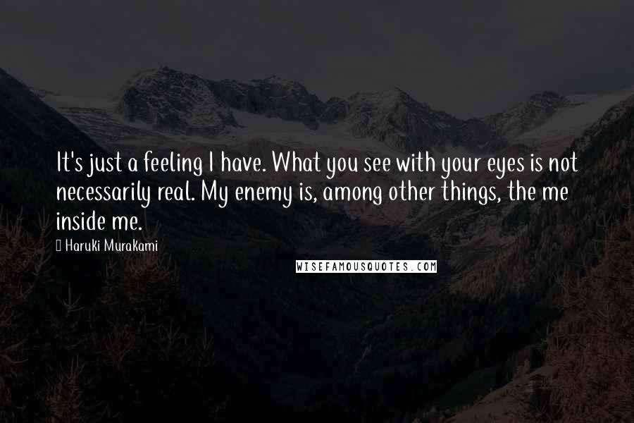 Haruki Murakami Quotes: It's just a feeling I have. What you see with your eyes is not necessarily real. My enemy is, among other things, the me inside me.