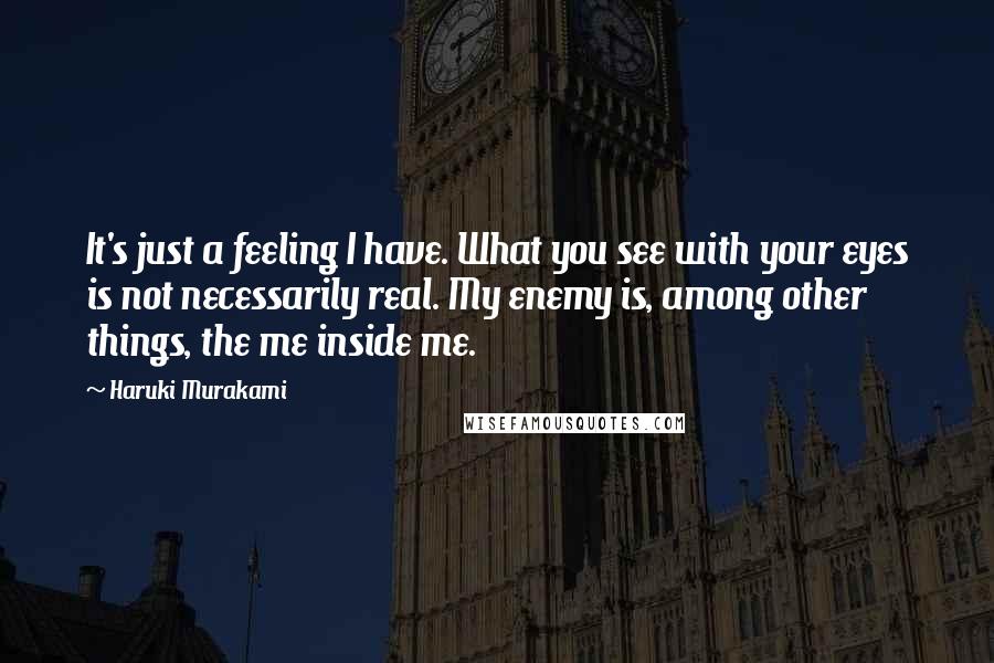 Haruki Murakami Quotes: It's just a feeling I have. What you see with your eyes is not necessarily real. My enemy is, among other things, the me inside me.