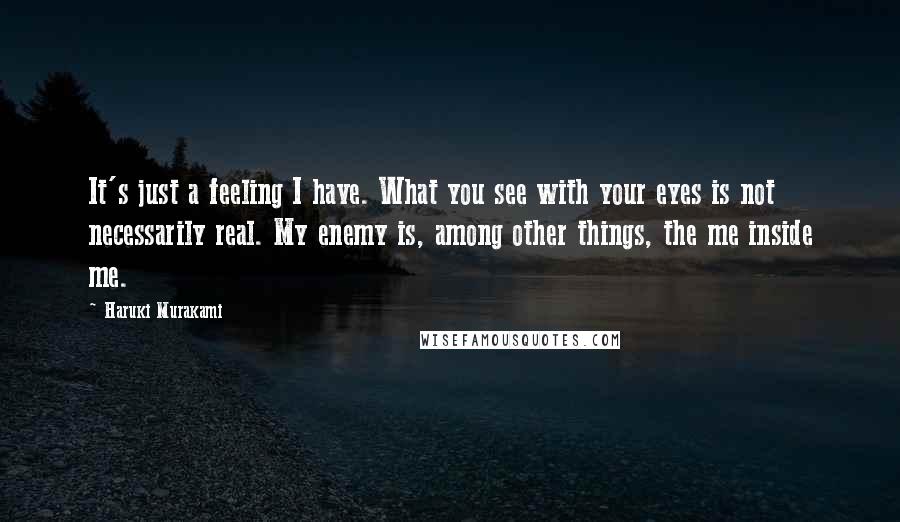 Haruki Murakami Quotes: It's just a feeling I have. What you see with your eyes is not necessarily real. My enemy is, among other things, the me inside me.