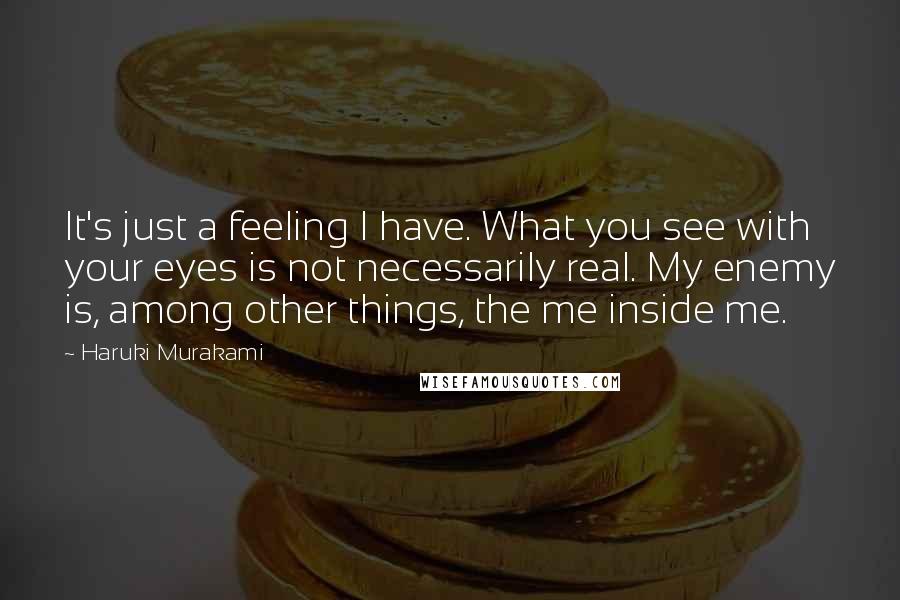 Haruki Murakami Quotes: It's just a feeling I have. What you see with your eyes is not necessarily real. My enemy is, among other things, the me inside me.