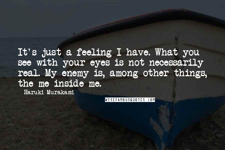 Haruki Murakami Quotes: It's just a feeling I have. What you see with your eyes is not necessarily real. My enemy is, among other things, the me inside me.