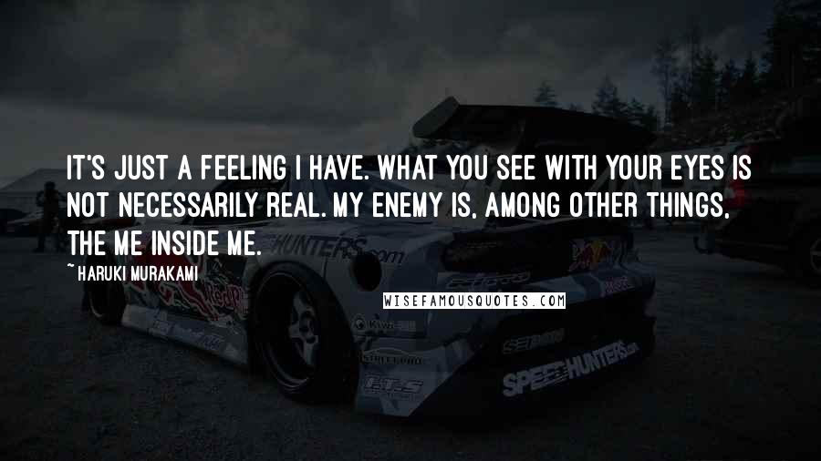 Haruki Murakami Quotes: It's just a feeling I have. What you see with your eyes is not necessarily real. My enemy is, among other things, the me inside me.