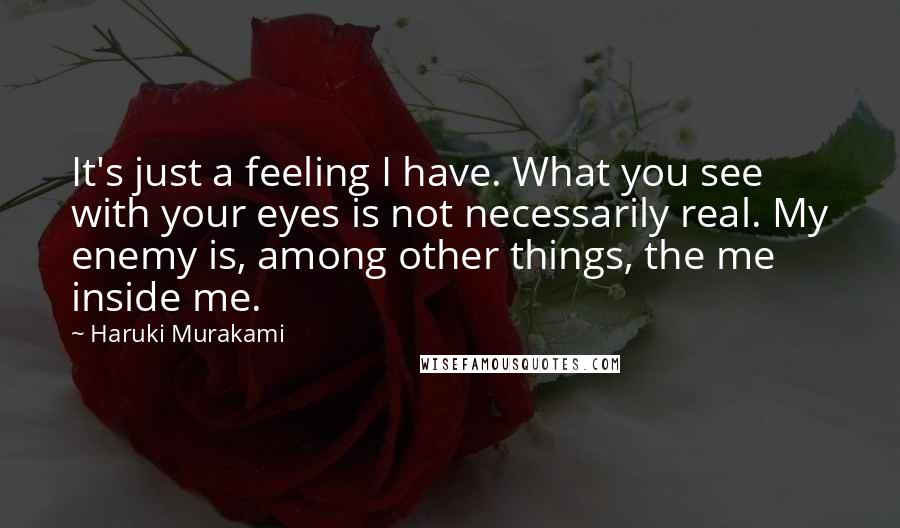 Haruki Murakami Quotes: It's just a feeling I have. What you see with your eyes is not necessarily real. My enemy is, among other things, the me inside me.