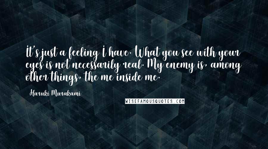 Haruki Murakami Quotes: It's just a feeling I have. What you see with your eyes is not necessarily real. My enemy is, among other things, the me inside me.