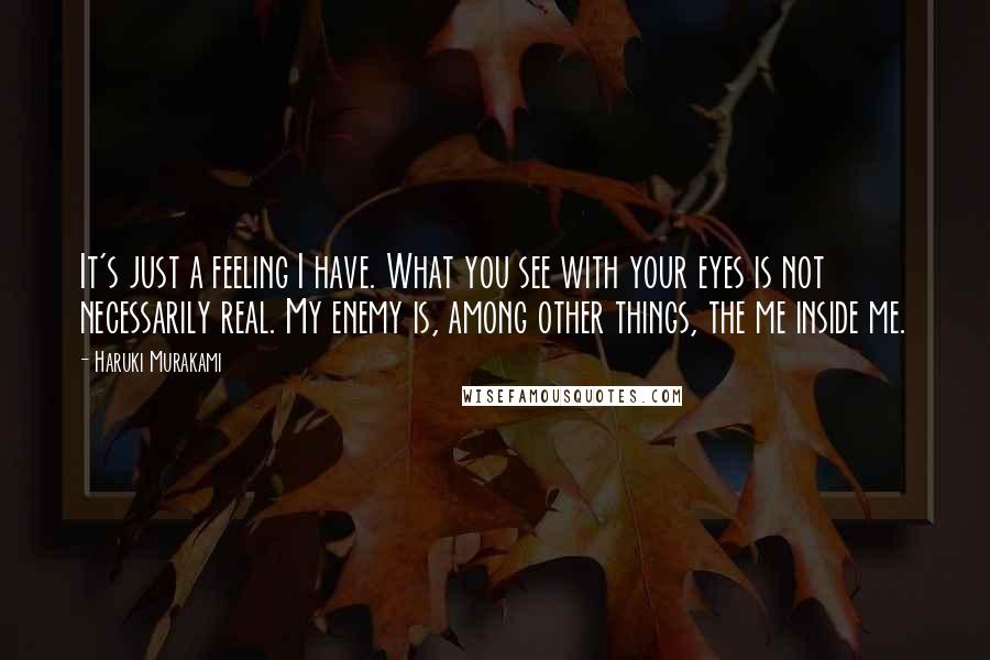 Haruki Murakami Quotes: It's just a feeling I have. What you see with your eyes is not necessarily real. My enemy is, among other things, the me inside me.