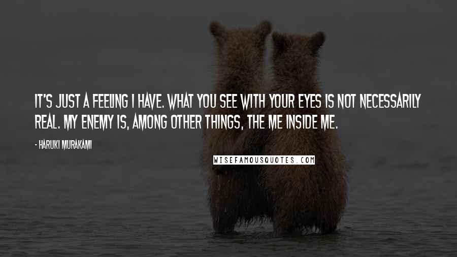 Haruki Murakami Quotes: It's just a feeling I have. What you see with your eyes is not necessarily real. My enemy is, among other things, the me inside me.