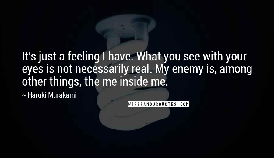 Haruki Murakami Quotes: It's just a feeling I have. What you see with your eyes is not necessarily real. My enemy is, among other things, the me inside me.