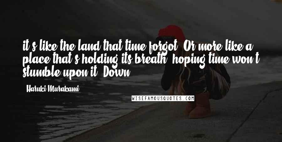 Haruki Murakami Quotes: it's like the land that time forgot. Or more like a place that's holding its breath, hoping time won't stumble upon it. Down