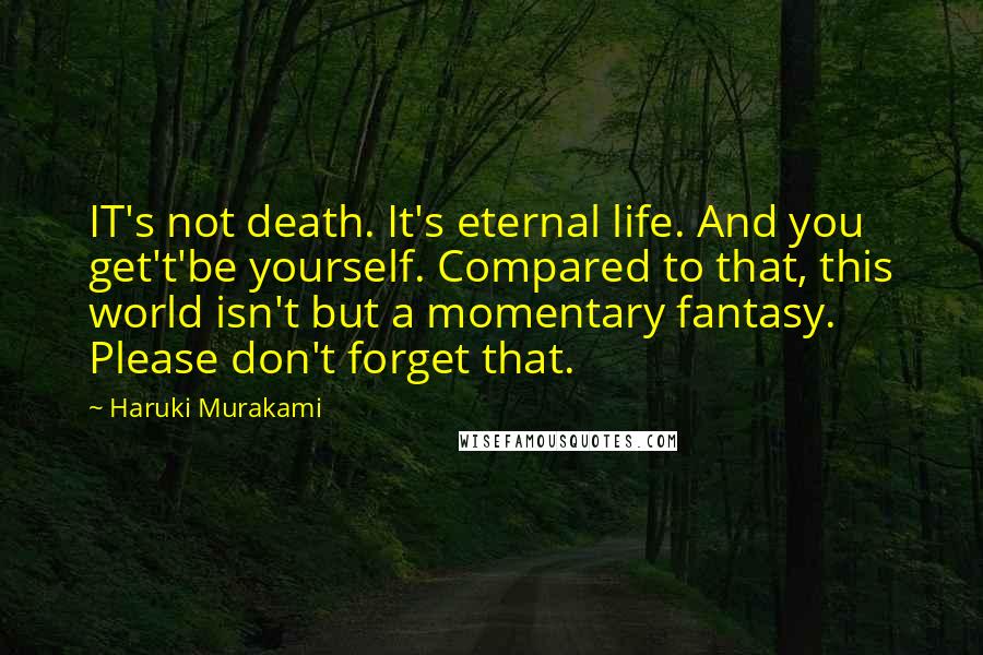 Haruki Murakami Quotes: IT's not death. It's eternal life. And you get't'be yourself. Compared to that, this world isn't but a momentary fantasy. Please don't forget that.